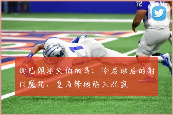 姆巴佩迷失伯纳乌：冷启动后的射门魔咒，皇马锋线陷入沉寂
