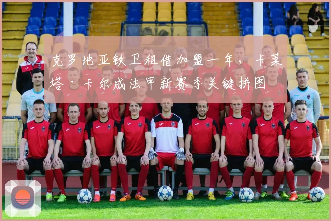 克罗地亚铁卫租借加盟一年，卡莱塔·卡尔成法甲新赛季关键拼图