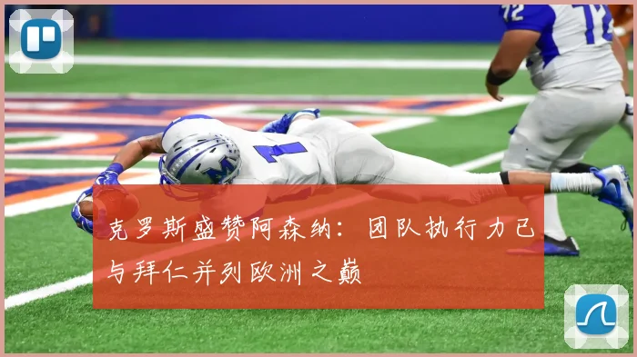 克罗斯盛赞阿森纳：团队执行力已与拜仁并列欧洲之巅