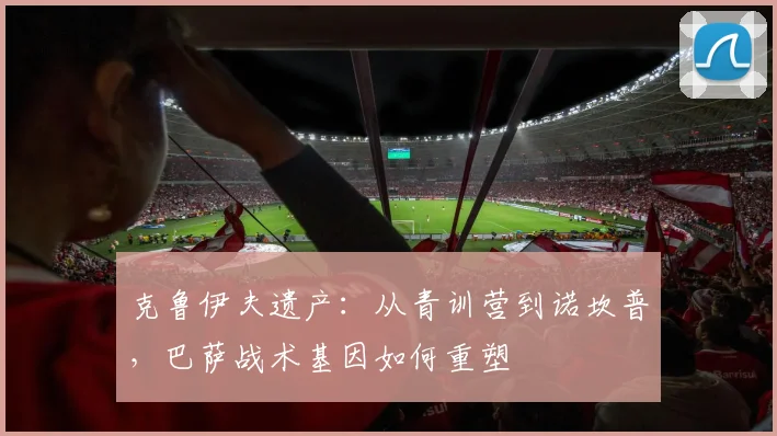 克鲁伊夫遗产：从青训营到诺坎普，巴萨战术基因如何重塑