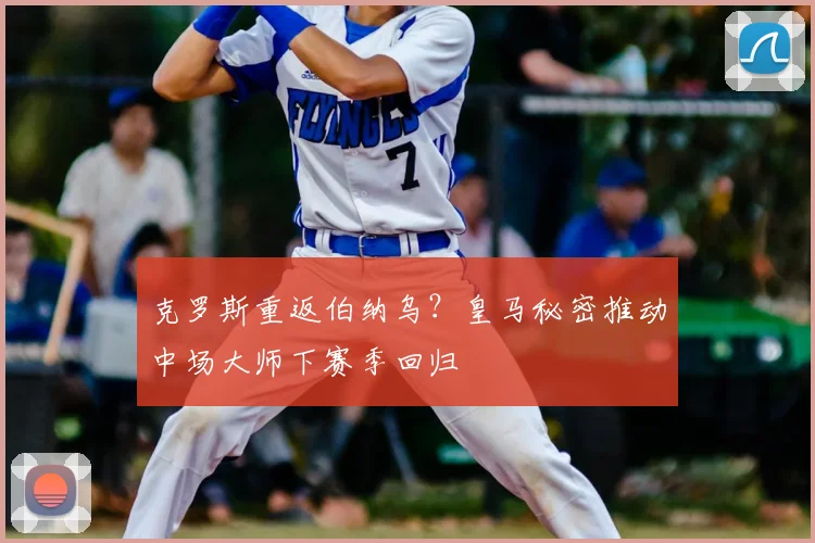 克罗斯重返伯纳乌？皇马秘密推动中场大师下赛季回归