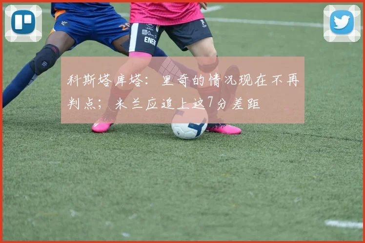 科斯塔库塔：里奇的情况现在不再判点；米兰应追上这7分差距