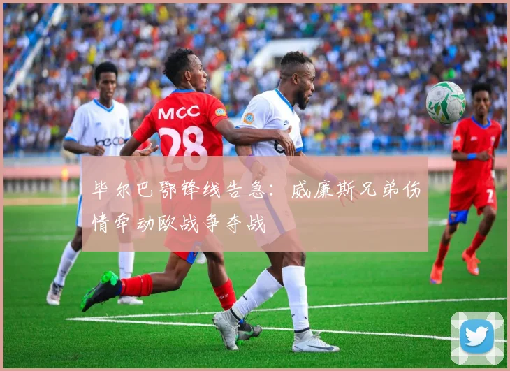 毕尔巴鄂锋线告急：威廉斯兄弟伤情牵动欧战争夺战