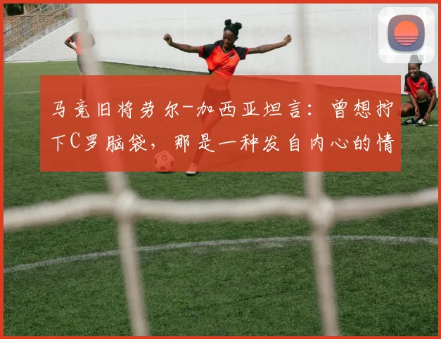 马竞旧将劳尔-加西亚坦言：曾想拧下C罗脑袋，那是一种发自内心的情绪