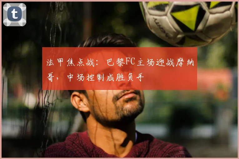 法甲焦点战：巴黎FC主场迎战摩纳哥，中场控制成胜负手