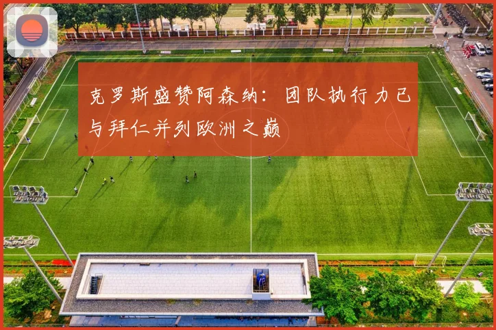 克罗斯盛赞阿森纳：团队执行力已与拜仁并列欧洲之巅