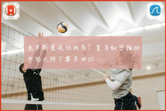 克罗斯重返伯纳乌？皇马秘密推动中场大师下赛季回归