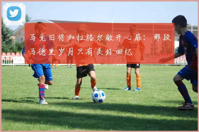 马竞旧将加拉格尔敞开心扉：那段马德里岁月只有美好回忆