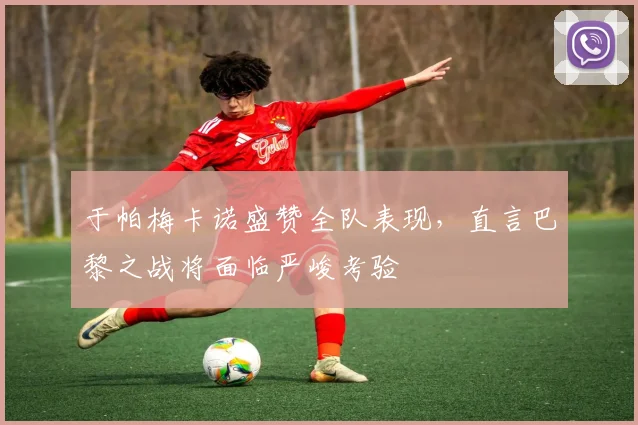 于帕梅卡诺盛赞全队表现，直言巴黎之战将面临严峻考验