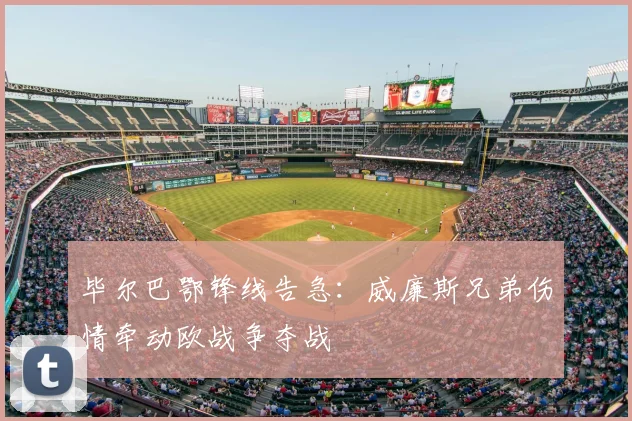 毕尔巴鄂锋线告急：威廉斯兄弟伤情牵动欧战争夺战