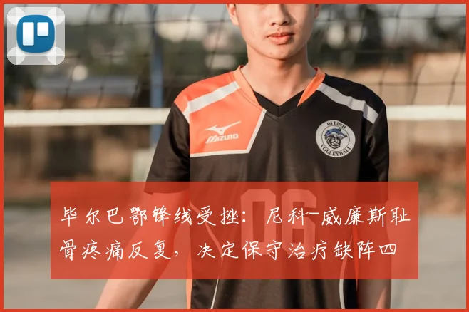 毕尔巴鄂锋线受挫：尼科-威廉斯耻骨疼痛反复，决定保守治疗缺阵四周