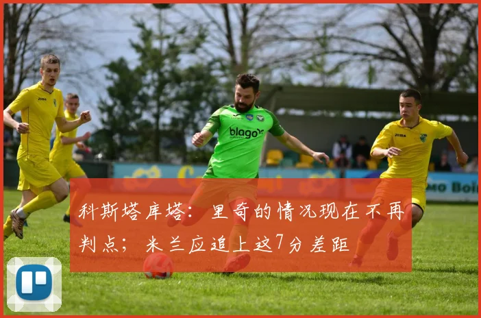 科斯塔库塔：里奇的情况现在不再判点；米兰应追上这7分差距