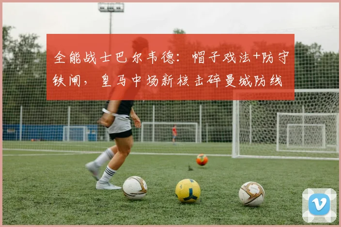 全能战士巴尔韦德：帽子戏法+防守铁闸，皇马中场新核击碎曼城防线