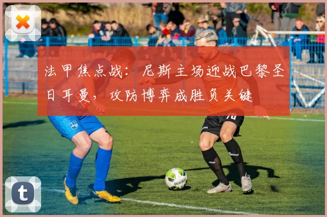 法甲焦点战：尼斯主场迎战巴黎圣日耳曼，攻防博弈成胜负关键