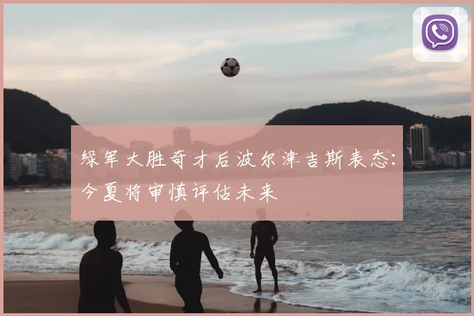 绿军大胜奇才后波尔津吉斯表态：今夏将审慎评估未来