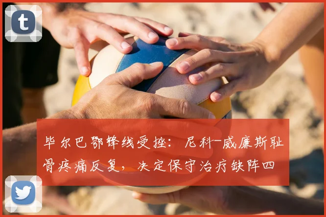 毕尔巴鄂锋线受挫：尼科-威廉斯耻骨疼痛反复，决定保守治疗缺阵四周