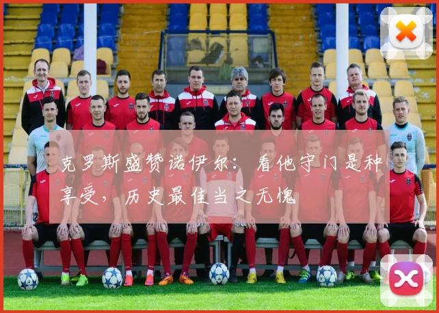 克罗斯盛赞诺伊尔：看他守门是种享受，历史最佳当之无愧