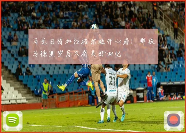 马竞旧将加拉格尔敞开心扉：那段马德里岁月只有美好回忆
