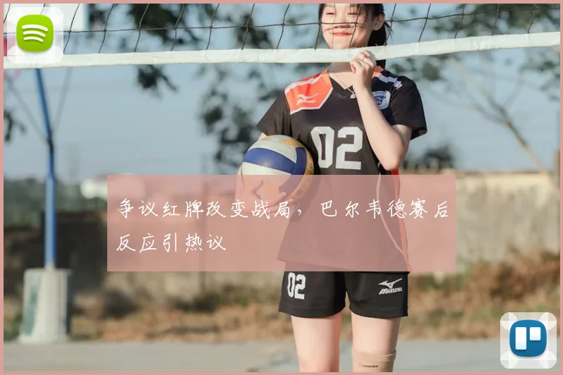 争议红牌改变战局，巴尔韦德赛后反应引热议
