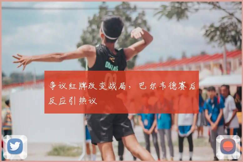 争议红牌改变战局，巴尔韦德赛后反应引热议