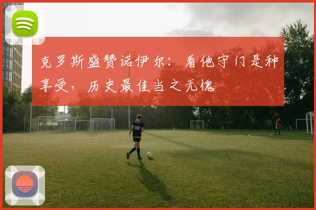 克罗斯盛赞诺伊尔：看他守门是种享受，历史最佳当之无愧
