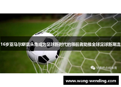 16岁亚马尔崭露头角成为足球新时代的领航者助推全球足球新潮流