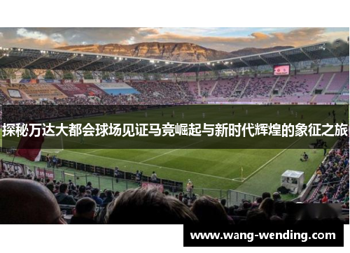 探秘万达大都会球场见证马竞崛起与新时代辉煌的象征之旅