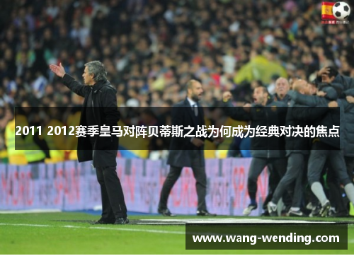 2011 2012赛季皇马对阵贝蒂斯之战为何成为经典对决的焦点