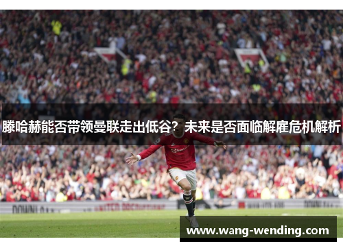 滕哈赫能否带领曼联走出低谷？未来是否面临解雇危机解析