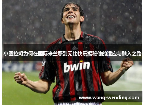 小图拉姆为何在国际米兰感到无比快乐揭秘他的适应与融入之路