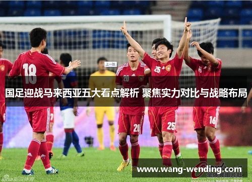 国足迎战马来西亚五大看点解析 聚焦实力对比与战略布局